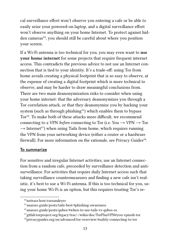 cal surveillance effort won’t observe you entering a cafe or be able to easily seize your powered-on laptop, and a digital surveillance effort won’t observe anything on your home Internet. To protect against hid- den cameras™, you should still be careful about where you position your screen.  If a Wi-Fi antenna is too technical for you, you may even want to use your home internet for some projects that require frequent internet access. This contradicts the previous advice to not use an Internet con- nection that is tied to your identity. It’s a trade-off: using Tor from home avoids creating a physical footprint that is so easy to observe, at the expense of creating a digital footprint which is more technical to observe, and may be harder to draw meaningful conclusions from. There are two main deanonymization risks to consider when using your home internet: that the adversary deanonymizes you through a Tor correlation attack, or that they deanonymize you by hacking your system (such as through phishing™) which enables them to bypass Tor™. To make both of these attacks more difficult, we recommend connecting to a VPN before connecting to Tor (ie. You — VPN — Tor — Internet”") when using Tails from home, which requires running the VPN from your networking device (cither a router or a hardware firewall). For more information on the rationale, see Privacy Guides™.  To summarize  For sensitive and irregular Internet activities, use an Internet connec- tion from a random cafe, preceeded by surveillance detection and anti- surveillance. For activities that require daily Internet access such that taking surveillance countermeasures and finding a new cafe isn’t real- istic, it’s best to use a Wi-Fi antenna, If this is too technical for you, us- ing your home Wi-Fi is an option, but this requires trusting Tor’s re-  “notrace how/earsandeyes  “anarsee guide/posts tails-best sphishing-awarenes *ranarsee guide/posts/qubes/#when-to-use-tails-vs-qubes-os “gilab.torproject orglegacy trac/-/wikis/doc/TorPlusVPNyou-vpnssh-tor “iprivacyguides org/en/advanced tor-overview#salely-connecting-to-tor  13 